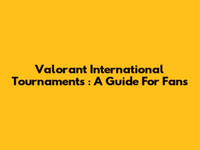 **Valorant International Tournaments**: A Guide For Fans