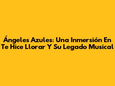 Ángeles Azules: Una Inmersión En 'Te Hice Llorar' Y Su Legado Musical