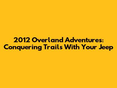 2012 Overland Adventures: Conquering Trails With Your Jeep