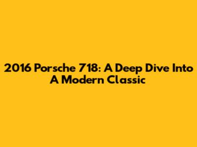 2016 Porsche 718: A Deep Dive Into A Modern Classic
