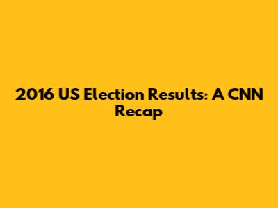 2016 US Election Results: A CNN Recap