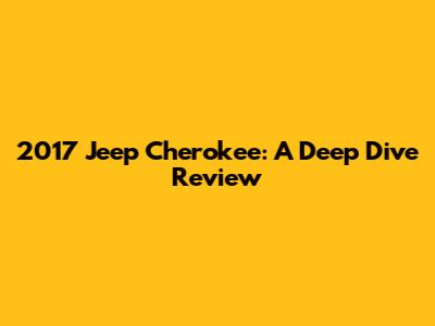2017 Jeep Cherokee: A Deep Dive Review