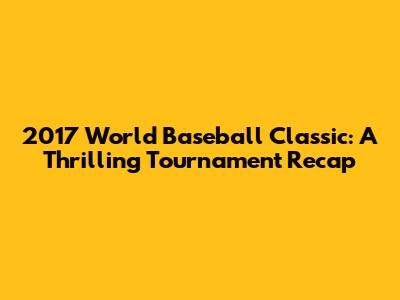 2017 World Baseball Classic: A Thrilling Tournament Recap