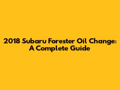 2018 Subaru Forester Oil Change: A Complete Guide
