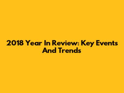 2018 Year In Review: Key Events And Trends