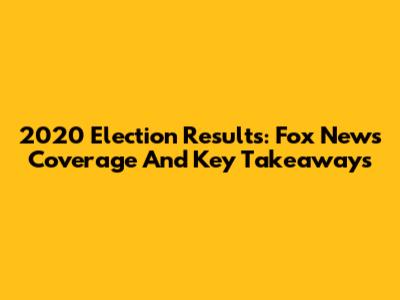 2020 Election Results: Fox News Coverage And Key Takeaways