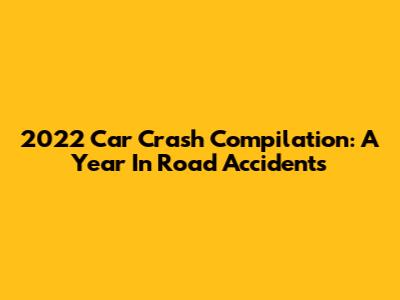 2022 Car Crash Compilation: A Year In Road Accidents