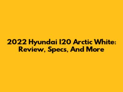 2022 Hyundai I20 Arctic White: Review, Specs, And More