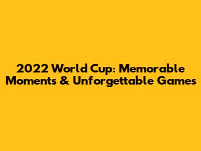 2022 World Cup: Memorable Moments & Unforgettable Games