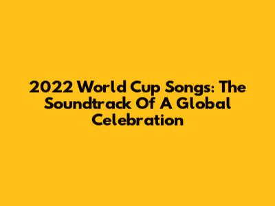 2022 World Cup Songs: The Soundtrack Of A Global Celebration