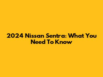 2024 Nissan Sentra: What You Need To Know