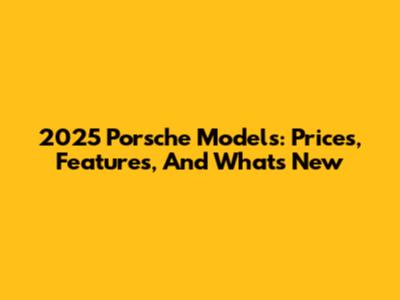 2025 Porsche Models: Prices, Features, And What's New