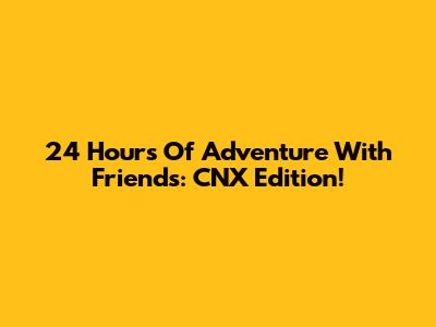 24 Hours Of Adventure With Friends: CNX Edition!