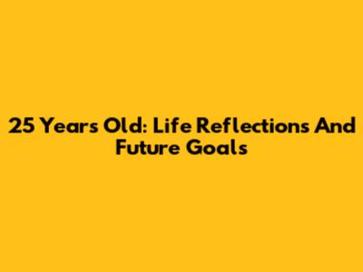 25 Years Old: Life Reflections And Future Goals