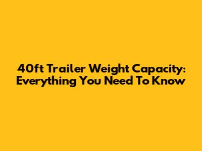 40ft Trailer Weight Capacity: Everything You Need To Know