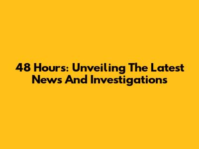 48 Hours: Unveiling The Latest News And Investigations