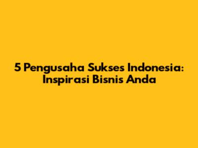 5 Pengusaha Sukses Indonesia: Inspirasi Bisnis Anda