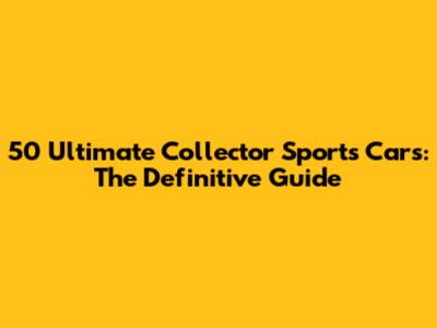 50 Ultimate Collector Sports Cars: The Definitive Guide