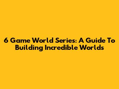 6 Game World Series: A Guide To Building Incredible Worlds