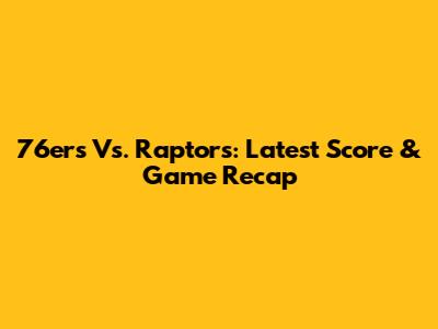 76ers Vs. Raptors: Latest Score & Game Recap