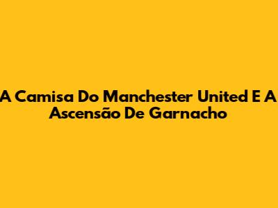A Camisa Do Manchester United E A Ascensão De Garnacho