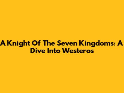 A Knight Of The Seven Kingdoms: A Dive Into Westeros
