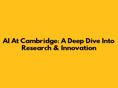 AI At Cambridge: A Deep Dive Into Research & Innovation