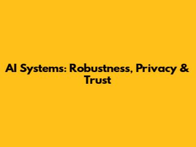 AI Systems: Robustness, Privacy & Trust