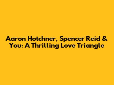 Aaron Hotchner, Spencer Reid & You: A Thrilling Love Triangle