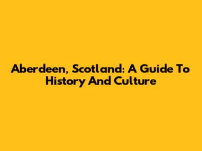 Aberdeen, Scotland: A Guide To History And Culture