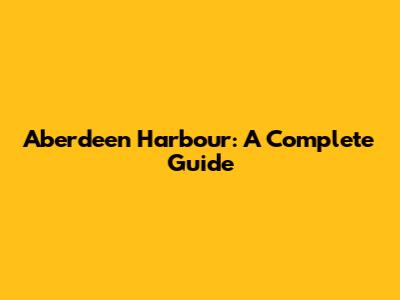 Aberdeen Harbour: A Complete Guide