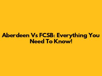 Aberdeen Vs FCSB:  Everything You Need To Know!