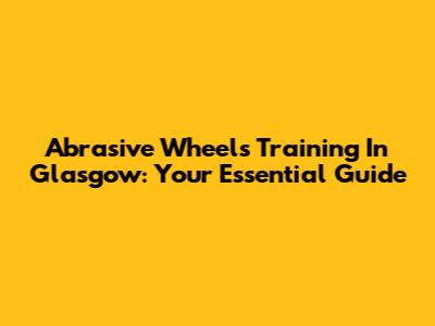 Abrasive Wheels Training In Glasgow: Your Essential Guide