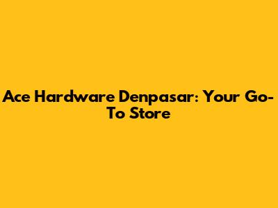 Ace Hardware Denpasar: Your Go-To Store
