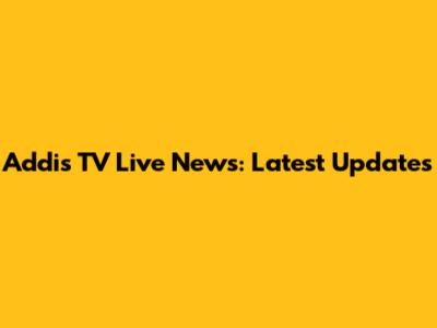 Addis TV Live News: Latest Updates