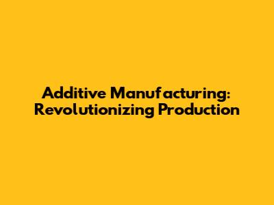 Additive Manufacturing: Revolutionizing Production