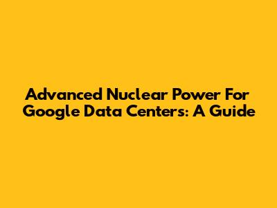 Advanced Nuclear Power For Google Data Centers: A Guide