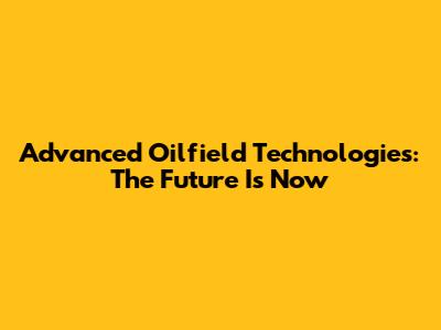 Advanced Oilfield Technologies: The Future Is Now