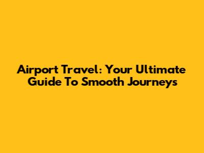 Airport Travel: Your Ultimate Guide To Smooth Journeys