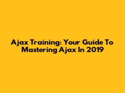 Ajax Training: Your Guide To Mastering Ajax In 2019