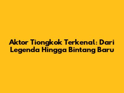 Aktor Tiongkok Terkenal: Dari Legenda Hingga Bintang Baru