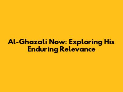 Al-Ghazali Now: Exploring His Enduring Relevance