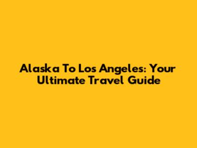 Alaska To Los Angeles: Your Ultimate Travel Guide