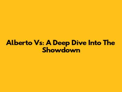 Alberto Vs: A Deep Dive Into The Showdown