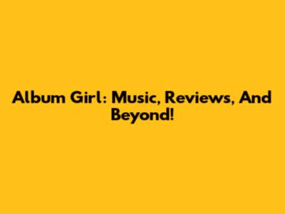 Album Girl: Music, Reviews, And Beyond!