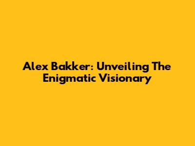Alex Bakker: Unveiling The Enigmatic Visionary