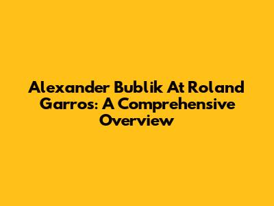 Alexander Bublik At Roland Garros: A Comprehensive Overview