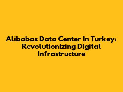 Alibaba's Data Center In Turkey: Revolutionizing Digital Infrastructure