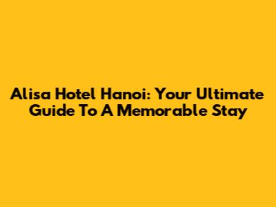 Alisa Hotel Hanoi: Your Ultimate Guide To A Memorable Stay