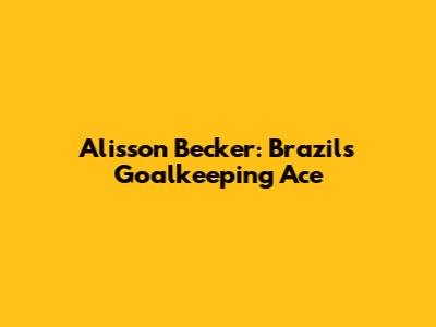 Alisson Becker: Brazil's Goalkeeping Ace